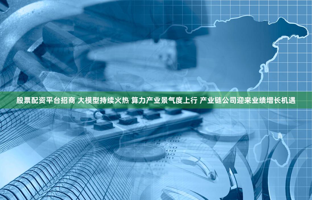 股票配资平台招商 大模型持续火热 算力产业景气度上行 产业链公司迎来业绩增长机遇