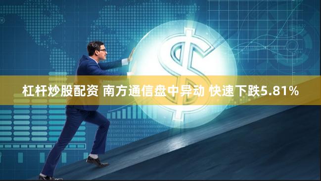 杠杆炒股配资 南方通信盘中异动 快速下跌5.81%