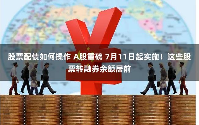 股票配债如何操作 A股重磅 7月11日起实施！这些股票转融券余额居前