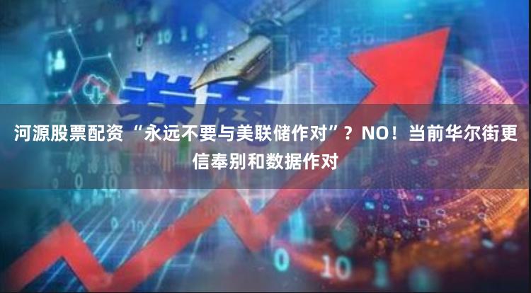 河源股票配资 “永远不要与美联储作对”？NO！当前华尔街更信奉别和数据作对