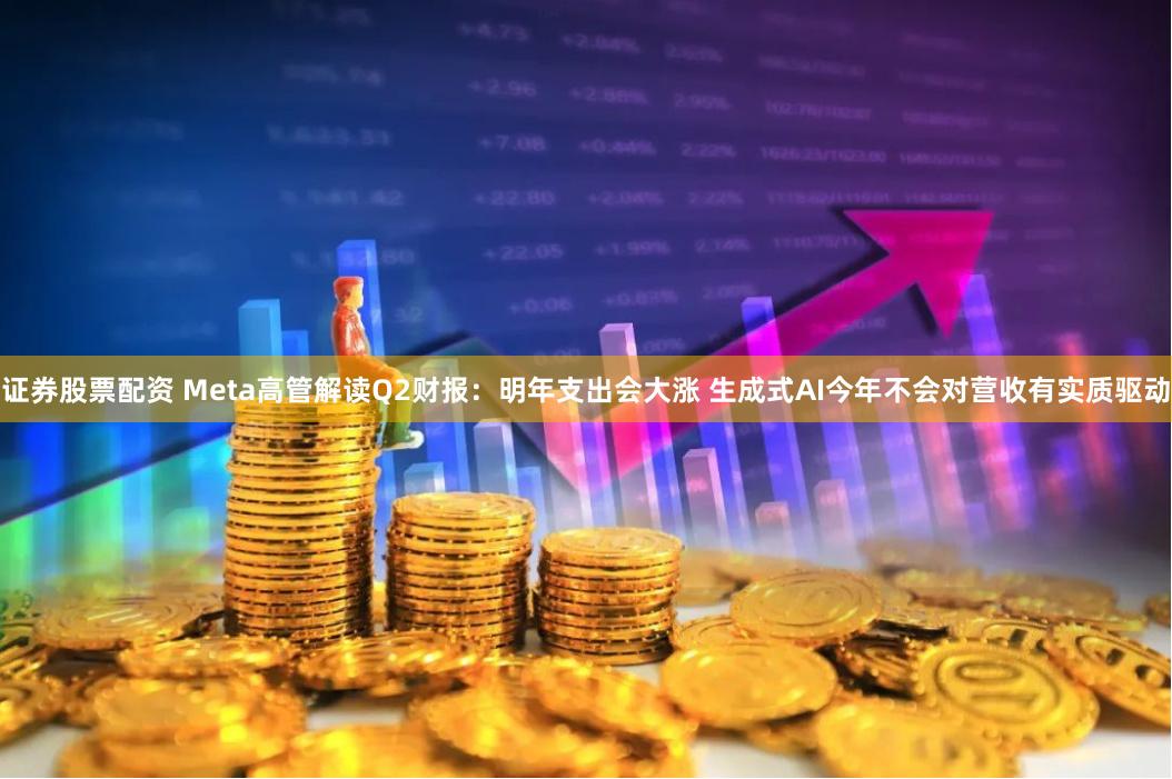 证券股票配资 Meta高管解读Q2财报：明年支出会大涨 生成式AI今年不会对营收有实质驱动