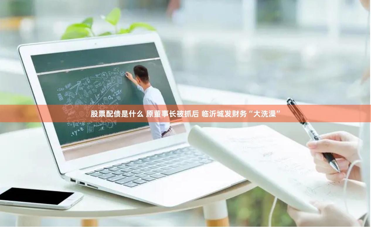 股票配债是什么 原董事长被抓后 临沂城发财务“大洗澡”