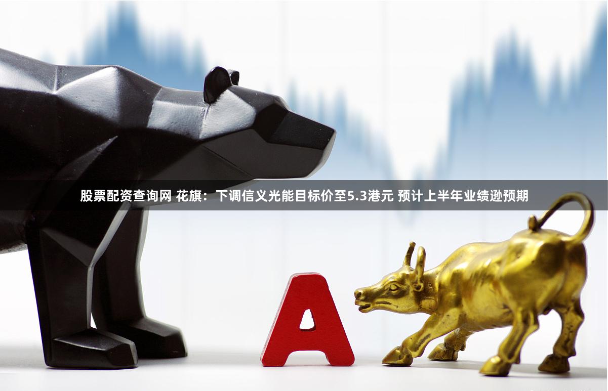 股票配资查询网 花旗：下调信义光能目标价至5.3港元 预计上半年业绩逊预期