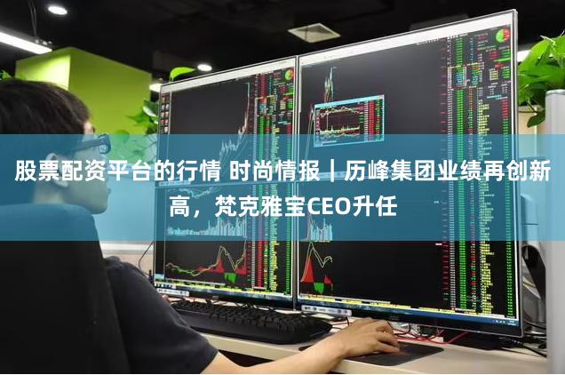 股票配资平台的行情 时尚情报｜历峰集团业绩再创新高，梵克雅宝CEO升任