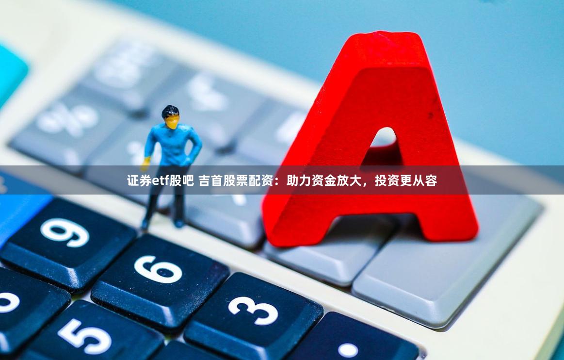 证券etf股吧 吉首股票配资：助力资金放大，投资更从容