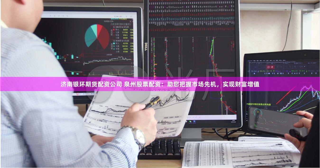 济南银环期货配资公司 泉州股票配资：助您把握市场先机，实现财富增值